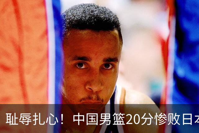 耻辱扎心！中国男篮20分惨败日本二队！终究还是走了国足的老路